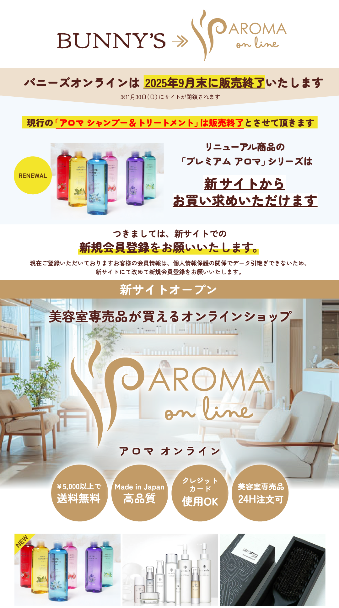 バニーズオンラインは2025年9月末に販売終了いたします。※11月30日（日）にサイトが閉鎖されます。現行の「アロマ シャンプー＆トリートメント」は販売終了とさせて頂きます。リニューアル商品の「プレミアム アロマ」シリーズは新サイトからお買い求めいただけます。つきましては、新サイトでの新規会員登録をお願いいたします。現在ご登録いただいておりますお客様の会員情報は、個人情報保護の関係でデータ引継ぎできないため、新サイトにて改めて新規会員登録をお願いいたします。美容室専売品が買えるオンラインショップは、¥5,000以上で送料無料。Made in じゃぱんで高品質。クレジットカード使用OK。美容室専売品24H注文可。