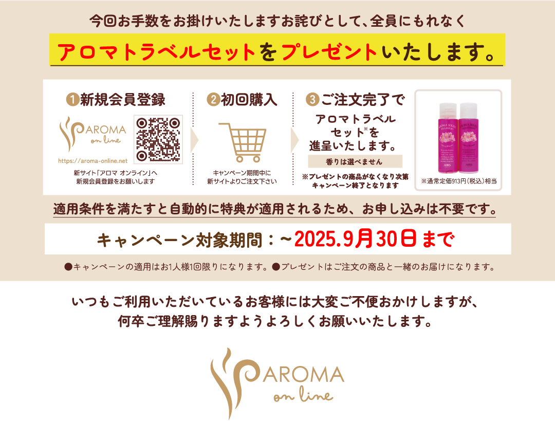 キャンペーンについて。バニーズオンラインは2025年9月末に販売終了いたします。※11月30日（日）にサイトが閉鎖されます。現行の「アロマ シャンプー＆トリートメント」は販売終了とさせて頂きます。リニューアル商品の「プレミアム アロマ」シリーズは新サイトからお買い求めいただけます。つきましては、新サイトでの新規会員登録をお願いいたします。現在ご登録いただいておりますお客様の会員情報は、個人情報保護の関係でデータ引継ぎできないため、新サイトにて改めて新規会員登録をお願いいたします。美容室専売品が買えるオンラインショップは、¥5,000以上で送料無料。Made in じゃぱんで高品質。クレジットカード使用OK。美容室専売品24H注文可。あ今回お手数をお掛けいたしますお詫びとして、全員にもれなくアロマトラベルセットをプレゼントいたします。①新規会員登録→②初回購入→③ご注文完了でアロマトラベルセットを進呈。香りは選べませんキャンペーン期間中にプレゼントの商品がなくなり次第キャンペーン終了となります※通常定価913円（税込）相当適用条件を満たすと自動的に特典が適用されるため、お申し込みは不要です。キャンペーン対象期間：~2025.9月30日まで●キャンペーンの適用はお1人様1回限りになります。●プレゼントはご注文の商品と一緒のお届けになります。いつもご利用いただいているお客様には大変ご不便おかけしますが、何卒ご理解賜りますようよろしくお願いいたします。