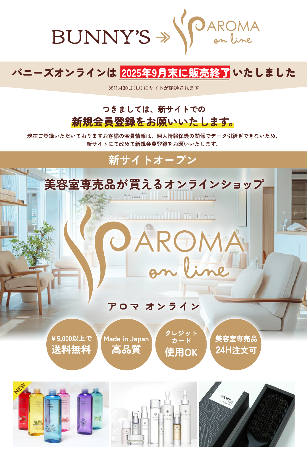 バニーズオンラインは2025年9月末に販売終了いたしました。※11月30日（日）にサイトが閉鎖されます。現行の「アロマ シャンプー＆トリートメント」は販売終了とさせて頂きます。リニューアル商品の「プレミアム アロマ」シリーズは新サイトからお買い求めいただけます。つきましては、新サイトでの新規会員登録をお願いいたします。現在ご登録いただいておりますお客様の会員情報は、個人情報保護の関係でデータ引継ぎできないため、新サイトにて改めて新規会員登録をお願いいたします。美容室専売品が買えるオンラインショップは、¥5,000以上で送料無料。Made in じゃぱんで高品質。クレジットカード使用OK。美容室専売品24H注文可。
